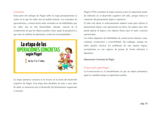 pág. 10
Conclusión
Gran parte del enfoque de Piaget sobre la etapa preoperacional se
centró en lo que los niños aun no podían realizar. Los conceptos de
egocentrismo y conservación están centrados en las habilidades que
los niños aún no han desarrollado; además, carecen de la
comprensión de que los objetos pueden variar según la perspectiva y
que estos al cambiar de apariencia, conservan sus propiedades.
La etapa operativa concreta es la tercera en la teoría del desarrollo
cognitivo de Piaget. Esta etapa dura alrededor de siete a once años
de edad, se caracteriza por el desarrollo del pensamiento organizado
y racional.
Piaget (1954) consideró la etapa concreta como un importante punto
de inflexión en el desarrollo cognitivo del niño, porque marca el
comienzo del pensamiento lógico u operativo.
El niño está ahora lo suficientemente maduro como para utilizar el
pensamiento lógico o las operaciones (es decir, las reglas), pero sólo
puede aplicar la lógica a los objetos físicos (por lo tanto, concreta
operacional).
Los niños adquieren las habilidades de conservación (número, área,
volumen, orientación) y reversibilidad. Sin embargo, aunque los
niños pueden resolver los problemas de una manera lógica,
normalmente no son capaces de pensar de forma abstracta o
hipotética.
Operaciones Concretas de Piaget
Conservación según Piaget
La Conservación es el entendimiento de que un objeto permanece
igual en cantidad aunque su apariencia cambie.
 