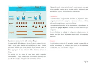 pág. 12
Experimento de conservación de la materia – Piaget –
La conservación del número se desarrolla poco después de esto.
Piaget (1954b) colocó una fila de fichas delante del niño y le pidió
que hiciera otra fila igual que la primera. Piaget extendió su fila de
fichas y preguntó al niño si todavía había el mismo número de
fichas.
La mayoría de los niños de siete años podría responder
correctamente, y Piaget concluyó que esto demostró que a los siete
años de edad los niños eran capaces de conservar el número.
Algunas formas de conservación (como la masa) aparecen antes que
otras (volumen). Piaget usó el término desface horizontal para
describir esta (y otras) inconsistencias en el desarrollo.
Clasificación
La clasificación es la capacidad de identificar las propiedades de las
categorías, relacionar las categorías o las clases entre sí y utilizar
información categórica para resolver problemas.
Un componente importante de las habilidades de clasificación es la
capacidad de agrupar objetos de acuerdo con alguna dimensión que
comparten.
La otra habilidad es ordenar los subgrupos jerárquicamente, de
manera que cada nueva agrupación incluya todos los subgrupos
anteriores.
Seriación
La operación cognitiva de la seriación implica la capacidad de
ordenar mentalmente los elementos a lo largo de una dimensión
cuantificable, tales como la altura o el peso.
 