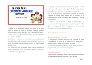 pág. 13
El estadio de las operaciones formales es la última de las cuatro
etapas de la teoría de Piaget del desarrollo cognitivo, comienza
aproximadamente a partir de los doce años y abarca hasta la adultez.
Coincide con el inicio de la adolescencia y el inicio de la inserción
en el mundo de la adultez.
A medida que los adolescentes entran en este periodo, adquieren la
capacidad de pensar de manera abstracta manipulando ideas en su
mente, sin depender de la manipulación concreta del objeto (Inhelder
& Piaget, 1958).
Esto implica que él o ella pueden realizar cálculos matemáticos,
pensar creativamente, usar el razonamiento abstracto, e imaginar el
resultado de acciones particulares.
Un ejemplo acerca de la distinción entre la etapa operativa concreta
y la formal es la respuesta a la pregunta “Si Ana es más alta que
Luisa y Luisa es más alta que Carmen, ¿quién es la más alta?”
Este es un ejemplo sobre razonamiento inferencial, el cual es la
capacidad de pensar sobre asuntos que el individuo no ha
experimentado en la vida real y poder sacar conclusiones a partir de
su pensamiento.
Un niño que necesite realizar un dibujo o emplear objetos se
encuentra aún en la etapa operativa concreta, mientras que los niños
que ya son capaces de inferir la respuesta en su mente están
utilizando el pensamiento operacional formal.
Pensamiento Operacional Formal
Razonamiento Deductivo Hipotético
El razonamiento hipotético deductivo es la capacidad de pensar
científicamente a través de la generación de predicciones, o
hipótesis, sobre el mundo para responder preguntas.
El individuo abordará los problemas de una manera sistemática y
organizada, más que a través del ensayo y error.
Pensamiento abstracto
Las operaciones concretas se llevan a cabo en objetos mientras que
las operaciones formales se desarrollan a partir de ideas.
 
