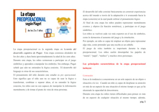 pág. 5
La etapa preoperacional es la segunda etapa en la teoría del
desarrollo cognitivo de Piaget. Esta etapa comienza alrededor de
los dos años y dura hasta aproximadamente la edad de los siete años.
Durante esta etapa, los niños comienzan a participar en el juego
simbólico y aprenden a manipular los símbolos. Sin embargo, Piaget
señaló que aún no entienden la lógica concreta. El desarrollo del
lenguaje es otras de sus características.
El pensamiento del niño durante este estadio es pre operacional.
Esto significa que el niño aun no es capaz de usar la lógica o
transformar, combinar o separar ideas, al no entender la lógica
concreta, los niños aun no son capaces de manipular la información
mentalmente y de tomar el punto de vista de otras personas.
El desarrollo del niño consiste básicamente en construir experiencias
acerca del mundo a través de la adaptación e ir avanzando hacia la
etapa (concreta) en la cual puede utilizar el pensamiento lógico.
Al final de esta etapa los niños pueden representar mentalmente
eventos y objetos (la función semiótica), y participar en el juego
simbólico.
Los niños se vuelven cada vez más expertos en el uso de símbolos,
como lo demuestra el aumento del juego y la simulación.
Por ejemplo, un niño es capaz de emplear un objeto para representar
algo más, como pretender que una escoba es un caballo.
El juego de roles también es importante durante la etapa
preoperacional. Los niños suelen desempeñar los papeles de
“mamá”, “papá”, “médico” y muchos otros personajes.
Las principales características de la etapa preoperacional
incluyen:
Centración
Esta es la tendencia a concentrarse en un solo aspecto de un objeto o
situación a la vez. Cuando un niño es capaz de desplazar su atención
en más de un aspecto de una situación al mismo tiempo es que ya ha
alcanzado la capacidad de descentrarse.
Durante esta etapa los niños tienen dificultades para pensar en más
de un aspecto de cualquier situación al mismo tiempo; además,
 