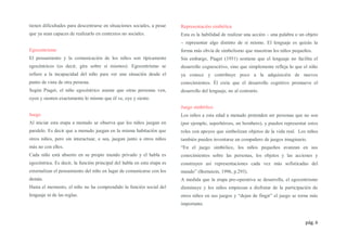 pág. 6
tienen dificultades para descentrarse en situaciones sociales, a pesar
que ya sean capaces de realizarlo en contextos no sociales.
Egocentrismo
El pensamiento y la comunicación de los niños son típicamente
egocéntricos (es decir, gira sobre sí mismos). Egocentrismo se
refiere a la incapacidad del niño para ver una situación desde el
punto de vista de otra persona.
Según Piaget, el niño egocéntrico asume que otras personas ven,
oyen y sienten exactamente lo mismo que él ve, oye y siente.
Juego
Al iniciar esta etapa a menudo se observa que los niños juegan en
paralelo. Es decir que a menudo juegan en la misma habitación que
otros niños, pero sin interactuar, o sea, juegan junto a otros niños
más no con ellos.
Cada niño está absorto en su propio mundo privado y el habla es
egocéntrica. Es decir, la función principal del habla en esta etapa es
externalizar el pensamiento del niño en lugar de comunicarse con los
demás.
Hasta el momento, el niño no ha comprendido la función social del
lenguaje ni de las reglas.
Representación simbólica
Esta es la habilidad de realizar una acción – una palabra o un objeto
– representar algo distinto de sí mismo. El lenguaje es quizás la
forma más obvia de simbolismo que muestran los niños pequeños.
Sin embargo, Piaget (1951) sostiene que el lenguaje no facilita el
desarrollo cognoscitivo, sino que simplemente refleja lo que el niño
ya conoce y contribuye poco a la adquisición de nuevos
conocimientos. Él creía que el desarrollo cognitivo promueve el
desarrollo del lenguaje, no al contrario.
Juego simbólico
Los niños a esta edad a menudo pretenden ser personas que no son
(por ejemplo, superhéroes, un bombero), y pueden representar estos
roles con apoyos que simbolizan objetos de la vida real. Los niños
también pueden inventarse un compañero de juegos imaginario.
“En el juego simbólico, los niños pequeños avanzan en sus
conocimientos sobre las personas, los objetos y las acciones y
construyen así representaciones cada vez más sofisticadas del
mundo” (Bornstein, 1996, p.293).
A medida que la etapa pre-operativa se desarrolla, el egocentrismo
disminuye y los niños empiezan a disfrutar de la participación de
otros niños en sus juegos y “dejan de fingir” el juego se torna más
importante.
 