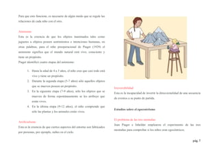 pág. 7
Para que esto funcione, es necesario de algún modo que se regule las
relaciones de cada niño con el otro.
Animismo
Esta es la creencia de que los objetos inanimados tales como
juguetes u objetos poseen sentimientos e intenciones humanas, en
otras palabras, para el niño preoperacional de Piaget (1929) el
animismo significa que el mundo natural está vivo, consciente y
tiene un propósito.
Piaget identificó cuatro etapas del animismo:
1. Hasta la edad de 4 a 5 años, el niño cree que casi todo está
vivo y tiene un propósito.
2. Durante la segunda etapa (5-7 años) sólo aquellos objetos
que se mueven poseen un propósito.
3. En la siguiente etapa (7-9 años), sólo los objetos que se
mueven de forma espontáneamente se les atribuye que
están vivos.
4. En la última etapa (9-12 años), el niño comprende que
sólo las plantas y los animales están vivos.
Artificialismo
Esta es la creencia de que ciertos aspectos del entorno son fabricados
por personas, por ejemplo, nubes en el cielo.
Irreversibilidad
Esta es la incapacidad de invertir la direccionalidad de una secuencia
de eventos a su punto de partida.
Estudios sobre el egocentrismo
El problema de las tres montañas
Jean Piaget e Inhelder emplearon el experimento de las tres
montañas para comprobar si los niños eran egocéntricos.
 