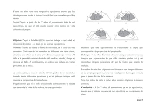 pág. 8
Cuanto un niño tiene una perspectiva egocéntrica asume que las
demás personas verán la misma vista de las tres montañas que ellos
tienen.
Según Piaget, a parir de los 7 años el pensamiento deja de ser
egocéntrico, ya que el niño puede asumir otros puntos de vista
diferentes al propio.
Objetivo: Piaget e Inhelder (1956) querían indagar a qué edad se
descentran los niños – es decir, ya no son tan egocéntricos.
Método: El niño se sienta al frente de una mesa, en la cual hay tres
montañas. Cada una de las montañas es diferente, una tiene nieve,
otra tiene una choza en la cima y la ultima una cruz roja encima. Al
niño se le permitió caminar alrededor del modelo, mirarlo y luego se
sienta a un lado. A continuación, se coloca una muñeca en varias
posiciones de la mesa.
A continuación, se muestra al niño 10 fotografías de las montañas
tomadas desde diferentes posiciones y se les pide que indique cuál
muestra la perspectiva de las muñecas.
Piaget asumió que si el niño seleccionaba correctamente la tarjeta
que mostraba la vista de la muñeca, no era egocéntrico.
Mientras que sería egocentrismo si seleccionaba la tarjeta que
correspondía a la perspectiva del propio niño.
Hallazgos – Los niños de cuatro años casi siempre seleccionaron una
imagen que representaba lo que ellos mismos podían ver y no
mostraban ninguna conciencia de que la visión que tendría la
muñeca.
Los niños de seis años eligieron con frecuencia una imagen diferente
de su propia perspectiva, pero rara vez eligieron la imagen correcta
para el punto de vista de la muñeca.
Sólo los niños de siete u ocho años siempre eligieron la imagen
correcta.
Conclusión – A los 7 años, el pensamiento ya no es egocéntrico,
puesto que el niño ya es capaz de ver más allá de su propio punto de
vista.
 