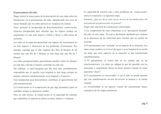 pág. 9
El pensamiento del niño
Piaget enfocó la mayor parte de la descripción de esta etapa sobre las
limitaciones en el pensamiento del niño, identificando una serie de
tareas mentales que los niños parecen ser incapaces de realizar.
Estos incluyen la incapacidad de descentralización, conservación,
seriación (incapacidad para entender que los objetos pueden ser
organizados en una serie lógica u orden) y llevar a cabo tareas de
inclusión.
Los niños en la etapa preoperacional son capaces de concentrarse en
un solo aspecto o dimensión de los problemas (Centración). Por
ejemplo, suponga que el niño organiza dos filas de bloques de tal
manera que una fila de 5 bloques es más larga que una fila de 7
bloques.
Los niños preoperacionales generalmente pueden contar los bloques
en cada fila y decirle el número contenido en cada uno.
Sin embargo, si usted pregunta qué fila tiene más, probablemente
responderán que es aquella cuya longitud es más larga, porque no
pueden centrarse simultáneamente en la longitud y el número.
Esta incapacidad para descentralizar contribuye al egocentrismo del
niño preoperacional.
La Conservación es la comprensión de que algo permanece igual en
cantidad, aunque su apariencia cambie.
Para ser más técnico, la conservación es la capacidad de entender
que redistribuir el material no afecta su masa, número o volumen.
La capacidad de resolver este y otros problemas de “conservación”
marca la transición a la siguiente etapa.
Entonces, ¿qué nos dicen estas tareas acerca de las limitaciones del
pensamiento preoperacional en general?
Piaget sacó una serie de conclusiones relacionadas:
1) La comprensión de estas situaciones es la “percepción limitada”
del niño en esta etapa. El cual es fácilmente moldeado por cambios
en la apariencia de los materiales para concluir que un cambio ha
ocurrido.
2) El pensamiento está “centrado” en un aspecto de la situación. Los
niños notan cambios en el nivel del agua o en la longitud de la arcilla
sin notar que otros aspectos de la situación se han transformado
simultáneamente.
3) El pensamiento se centra más en los estados que en las
transformaciones. Los niños no indagan lo que ha sucedido con los
materiales y simplemente hacen un juicio intuitivo basado en cómo
aparentan “ahora”.
4) El pensamiento es “irreversible” o sea el niño no puede apreciar
que una transformación inversa devolvería la materia a su estado
original.
La reversibilidad es un aspecto crucial del pensamiento lógico
(operativo) de las etapas posteriores.
 
