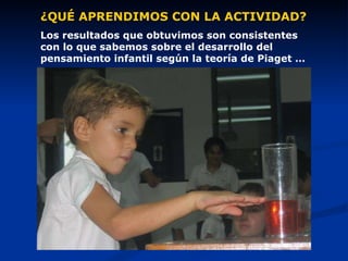 ¿QUÉ APRENDIMOS CON LA ACTIVIDAD? Los resultados que obtuvimos son consistentes con lo que sabemos sobre el desarrollo del pensamiento infantil según la teoría de Piaget … 
