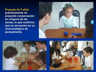 El grupo de 5 años  prácticamente no presentó conservación en ninguna de las tareas, lo que confirma que se encuentra en un nivel prelógico de pensamiento. 