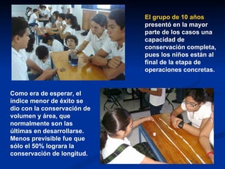 El grupo de 10 años  presentó en la mayor parte de los casos una capacidad de conservación completa, pues los niños están al final de la etapa de operaciones concretas.   Como era de esperar, el índice menor de éxito se dio con la conservación de volumen y área, que normalmente son las últimas en desarrollarse. Menos previsible fue que sólo el 50% lograra la conservación de longitud. 