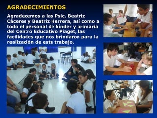 AGRADECIMIENTOS Agradecemos a las Psic. Beatriz Cáceres y Beatriz Herrera, así como a todo el personal de kínder y primaria del Centro Educativo Piaget, las facilidades que nos brindaron para la realización de este trabajo. 