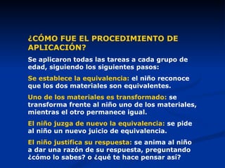 ¿CÓMO FUE EL PROCEDIMIENTO DE APLICACIÓN? Se aplicaron todas las tareas a cada grupo de edad, siguiendo los siguientes pasos: Se establece la equivalencia:  el niño reconoce que los dos materiales son equivalentes. Uno de los materiales es transformado:  se transforma frente al niño uno de los materiales, mientras el otro permanece igual. El niño juzga de nuevo la equivalencia:  se pide al niño un nuevo juicio de equivalencia. El niño justifica su respuesta:  se anima al niño a dar una razón de su respuesta, preguntando ¿cómo lo sabes? o ¿qué te hace pensar así? 