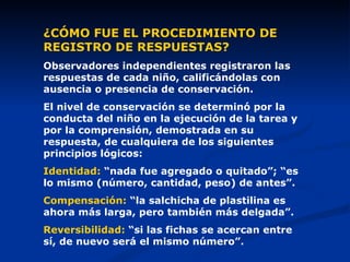 ¿CÓMO FUE EL PROCEDIMIENTO DE REGISTRO DE RESPUESTAS? Observadores independientes registraron las respuestas de cada niño, calificándolas  con ausencia o presencia de conservación. El nivel de conservación se determinó por la conducta del niño en la ejecución de la tarea y por la comprensión, demostrada en su respuesta, de cualquiera de los siguientes principios lógicos: Identidad:  “nada fue agregado o quitado”; “es lo mismo (número, cantidad, peso) de antes”. Compensación:  “la salchicha de plastilina es ahora más larga, pero también más delgada”. Reversibilidad:  “si las fichas se acercan entre sí, de nuevo será el mismo número”. 