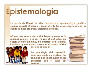 Epistemología<br />La teoría de Piaget ha sido denominada epistemología genética porque estudió el origen y desarrollo de ...
