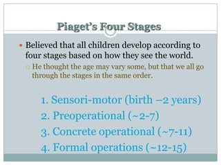 Piaget’s Four Stages
 Believed that all children develop according to

four stages based on how they see the world.


He thought the age may vary some, but that we all go
through the stages in the same order.

1. Sensori-motor (birth –2 years)
2. Preoperational (~2-7)
3. Concrete operational (~7-11)
4. Formal operations (~12-15)

 
