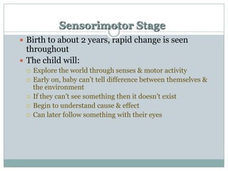 Sensorimotor Stage
 Birth to about 2 years, rapid change is seen

throughout
 The child will:







Explore the world through senses & motor activity
Early on, baby can‟t tell difference between themselves &
the environment
If they can‟t see something then it doesn‟t exist
Begin to understand cause & effect
Can later follow something with their eyes

 