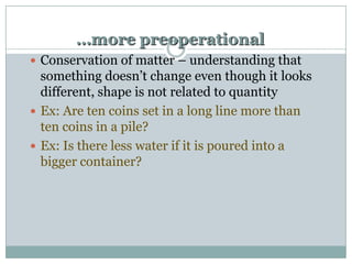 …more preoperational
 Conservation of matter – understanding that

something doesn‟t change even though it looks
different, shape is not related to quantity
 Ex: Are ten coins set in a long line more than
ten coins in a pile?
 Ex: Is there less water if it is poured into a
bigger container?

 