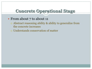 Concrete Operational Stage
 From about 7 to about 11
 Abstract reasoning ability & ability to generalize from
the concrete increases
 Understands conservation of matter

 