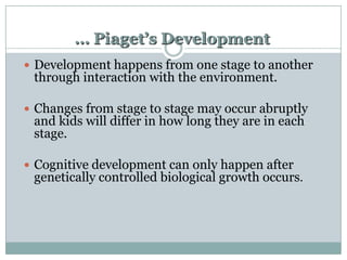 … Piaget’s Development
 Development happens from one stage to another

through interaction with the environment.

 Changes from stage to stage may occur abruptly

and kids will differ in how long they are in each
stage.

 Cognitive development can only happen after

genetically controlled biological growth occurs.

 
