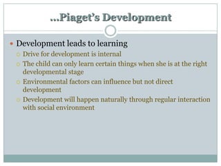…Piaget’s Development
 Development leads to learning
 Drive for development is internal
 The child can only learn certain things when she is at the right
developmental stage
 Environmental factors can influence but not direct
development
 Development will happen naturally through regular interaction
with social environment

 