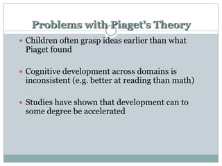Problems with Piaget’s Theory
 Children often grasp ideas earlier than what

Piaget found

 Cognitive development across domains is

inconsistent (e.g. better at reading than math)

 Studies have shown that development can to

some degree be accelerated

 