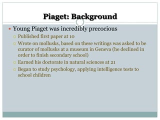Piaget: Background
 Young Piaget was incredibly precocious
 Published first paper at 10
 Wrote on mollusks, based on these writings was asked to be
curator of mollusks at a museum in Geneva (he declined in
order to finish secondary school)
 Earned his doctorate in natural sciences at 21
 Began to study psychology, applying intelligence tests to
school children

 