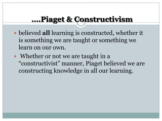 ….Piaget & Constructivism
 believed all learning is constructed, whether it

is something we are taught or something we
learn on our own.
 Whether or not we are taught in a
“constructivist” manner, Piaget believed we are
constructing knowledge in all our learning.

 