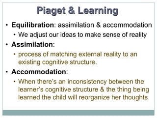 Piaget & Learning
• Equilibration: assimilation & accommodation
• We adjust our ideas to make sense of reality

• Assimilation:
• process of matching external reality to an
existing cognitive structure.

• Accommodation:
• When there’s an inconsistency between the
learner’s cognitive structure & the thing being
learned the child will reorganize her thoughts

 