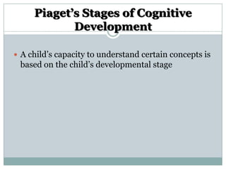 Piaget’s Stages of Cognitive
Development
 A child‟s capacity to understand certain concepts is

based on the child‟s developmental stage

 