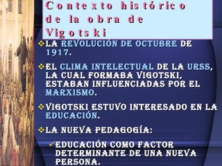 Contexto histórico de la obra de Vigotski La  Revolución de octubre  de  1917 . El  clima intelectual  de la  URSS , la cual formaba vigotski, estaban influenciadas por el  MARXISMO . Vigotski estuvo interesado en la  Educación . La nueva pedagogía: Educación como factor determinante de una nueva persona. Universalidad de la Educación.   