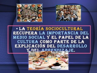 La  teoría sociocultural  recupera  la importancia del medio social  y el papel de la  cultura  como parte de la explicación del  desarrollo  y del  aprendizaje . 