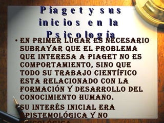 Piaget y sus inicios en la  Psicología En primer lugar es necesario subrayar que el problema que interesa a Piaget no es  comportamiento, sino que todo su trabajo científico esta relacionado con la formación y desarrollo del conocimiento humano.  Su interés inicial era epistemológica y no psicológica. 