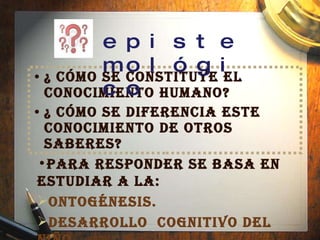 ¿ Cómo se constituye el conocimiento humano? ¿ Cómo se diferencia este conocimiento de otros saberes?  Para responder se basa en estudiar a la: Ontogénesis.   Desarrollo  cognitivo del niño epistemológico 