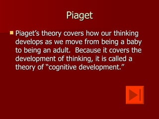Piaget
   Piaget’s theory covers how our thinking
    develops as we move from being a baby
    to being an adult. Because it covers the
    development of thinking, it is called a
    theory of “cognitive development.”
 