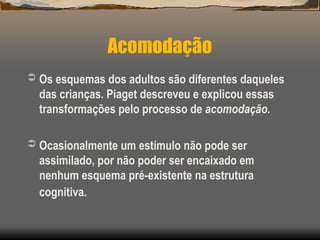 Acomodação
 Os esquemas dos adultos são diferentes daqueles
das crianças. Piaget descreveu e explicou essas
transformações pelo processo de acomodação.
 Ocasionalmente um estímulo não pode ser
assimilado, por não poder ser encaixado em
nenhum esquema pré-existente na estrutura
cognitiva.
 