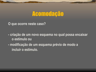 O que ocorre neste caso?
- criação de um novo esquema no qual possa encaixar
o estímulo ou
- modificação de um esquema prévio de modo a
incluir o estímulo.
Acomodação
 