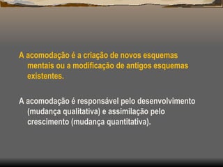 A acomodação é a criação de novos esquemas
mentais ou a modificação de antigos esquemas
existentes.
A acomodação é responsável pelo desenvolvimento
(mudança qualitativa) e assimilação pelo
crescimento (mudança quantitativa).
 