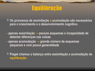Equilibração
 Os processos de assimilação e acomodação são necessários
para o crescimento e o desenvolvimento cognitivo.
- apenas assimilação  poucos esquemas e incapacidade de
detectar diferenças nas coisas
- apenas acomodação  grande número de esquemas
pequenos e com pouca generalidade
 Piaget chamou o balanço entre assimilação e acomodação de
equilibração.
 