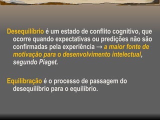 Desequilíbrio é um estado de conflito cognitivo, que
ocorre quando expectativas ou predições não são
confirmadas pela experiência  a maior fonte de
motivação para o desenvolvimento intelectual,
segundo Piaget.
Equilibração é o processo de passagem do
desequilíbrio para o equilíbrio.
 