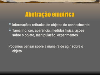 Abstração empírica
 Informações retiradas de objetos do conhecimento
 Tamanho, cor, aparência, medidas física, ações
sobre o objeto, manipulação, experimentos
Podemos pensar sobre a maneira de agir sobre o
objeto
 