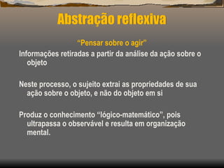 Abstração reflexiva
“Pensar sobre o agir”
Informações retiradas a partir da análise da ação sobre o
objeto
Neste processo, o sujeito extrai as propriedades de sua
ação sobre o objeto, e não do objeto em si
Produz o conhecimento “lógico-matemático”, pois
ultrapassa o observável e resulta em organização
mental.
 