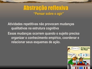Abstração reflexiva
“Pensar sobre o agir”
Atividades repetitivas não provocam mudanças
qualitativas na estrutura cognitiva
Essas mudanças ocorrem quando o sujeito precisa
organizar o conhecimento empírico, coordenar e
relacionar seus esquemas de ação.
 