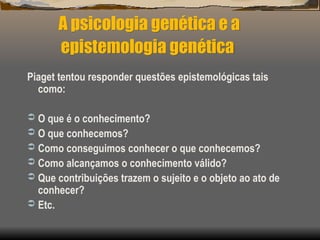 A psicologia genética e a
epistemologia genética
Piaget tentou responder questões epistemológicas tais
como:
 O que é o conhecimento?
 O que conhecemos?
 Como conseguimos conhecer o que conhecemos?
 Como alcançamos o conhecimento válido?
 Que contribuições trazem o sujeito e o objeto ao ato de
conhecer?
 Etc.
 