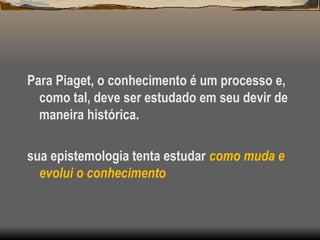 Para Piaget, o conhecimento é um processo e,
como tal, deve ser estudado em seu devir de
maneira histórica.
sua epistemologia tenta estudar como muda e
evolui o conhecimento
 