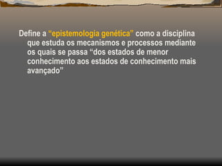 Define a “epistemologia genética” como a disciplina
que estuda os mecanismos e processos mediante
os quais se passa “dos estados de menor
conhecimento aos estados de conhecimento mais
avançado”
 