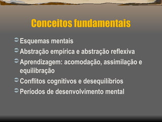 Conceitos fundamentais
 Esquemas mentais
 Abstração empírica e abstração reflexiva
 Aprendizagem: acomodação, assimilação e
equilibração
 Conflitos cognitivos e desequilíbrios
 Períodos de desenvolvimento mental
 