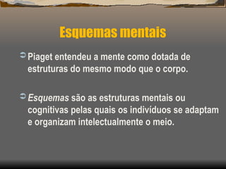 Esquemas mentais
 Piaget entendeu a mente como dotada de
estruturas do mesmo modo que o corpo.
 Esquemas são as estruturas mentais ou
cognitivas pelas quais os indivíduos se adaptam
e organizam intelectualmente o meio.
 