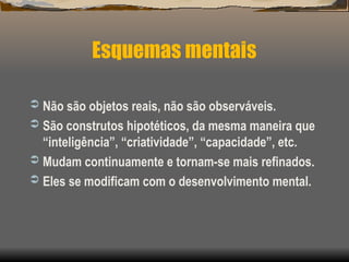  Não são objetos reais, não são observáveis.
 São construtos hipotéticos, da mesma maneira que
“inteligência”, “criatividade”, “capacidade”, etc.
 Mudam continuamente e tornam-se mais refinados.
 Eles se modificam com o desenvolvimento mental.
Esquemas mentais
 