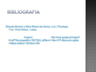 Manuela Monteiro e Milice Ribeiro dos Santos. (s.d.) “Psicologia 1ºvol.”.Porto Editora : Lisboa  Imagens: http://www.google.pt/images?hl=ptPT&q=piaget&rlz=1R2TSEA_ptR&um=1&ie=UTF-8&source=og&sa=N&tab=wi&biw=1007&bih=508 