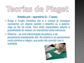 Estádio pré – operatório (2 – 7 anos) Surge a função simbólica isto é a criança já consegue representar um objecto usando o desenho ou a palavra. Joga ao faz de conta. Com estas capacidades adquire a possibilidade de realizar um intercâmbio entre indivíduos. Observa – se uma interiorização da palavra, e do pensamento exactamente dito. No entanto é um pensamento muito primitivo e mágico, que pode não coincidir com a realidade. 