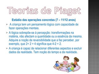 Estádio das operações concretas (7 – 11/12 anos)  A criança tem um pensamento lógico com capacidade de fazer operações mentais. A lógica sobrepõe-se à percepção: transformações na matéria, não afectam a quantidade ou a essência da mesma. Adquire a noção de reversibilidade que a faz perceber, por exemplo, que 2+ 2 = 4 significa que 4-2 = 2. A criança é capaz de relacionar diferentes aspectos e excluir dados da realidade. Tem noção do tempo e da realidade. 