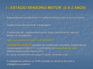 I - ESTÁGIO SENSÓRIO-MOTOR (0 A 2 ANOS)
 Egocentrismo inconsciente => indiferenciação entre o eu e o mundo
 Ausência de pensamento e linguagem
 Construção de noções práticas de objeto permanente, espaço,
tempo e causalidade
 https://www.youtube.com/watch?v=LWehMRtdGY8
 inteligência prática (solução de problemas concretos, baseando-se
na percepção e ação) => coordenação de esquemas de ação
diferenciando entre meios e fins
Ex: puxar um barbante para pegar o objeto amarrado a ele
 A inteligência prática ou S-M consiste no alicerce de toda a
inteligência posterior
 