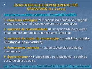 • CARACTERÍSTICAS DO PENSAMENTO PRÉ-
OPERATÓRIO (4 a 6 anos)
http://www.youtube.com/watch?v=qyNGFOpRSE4
1. raciocínio pré-lógico => baseado na percepção (imagens
mentais estáticas, não acompanham transformações)
2. ausência de reversibilidade => incapacidade de reverter
mentalmente uma ação ou pensamento efetuado
3. ausência da noção de conservação (quantidade, líquido,
substância, peso, volume)
4. Pensamento animista => atribuição de vida a objetos
inanimados
5. Egocentrismo => Incapacidade para raciocinar a partir do
ponto de vista do outro
http://www.youtube.com/watch?v=OinqFgsIbh0&feature=related
 